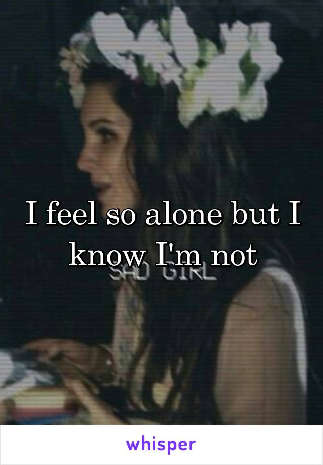 I feel so alone but I know I'm not