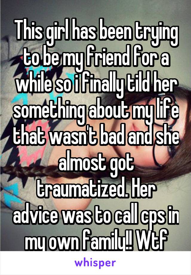 This girl has been trying to be my friend for a while so i finally tild her something about my life that wasn't bad and she almost got traumatized. Her advice was to call cps in my own family!! Wtf