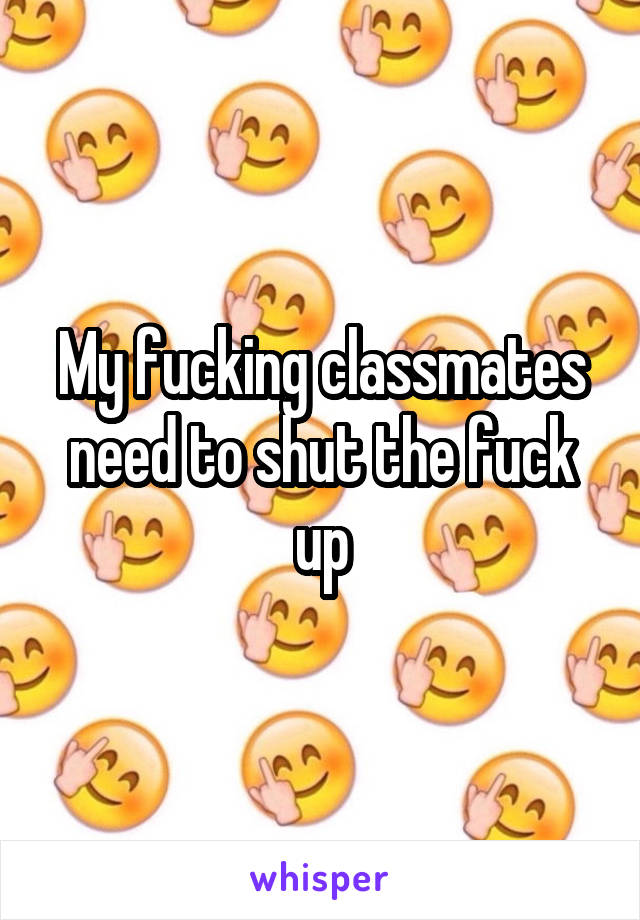 My fucking classmates need to shut the fuck up