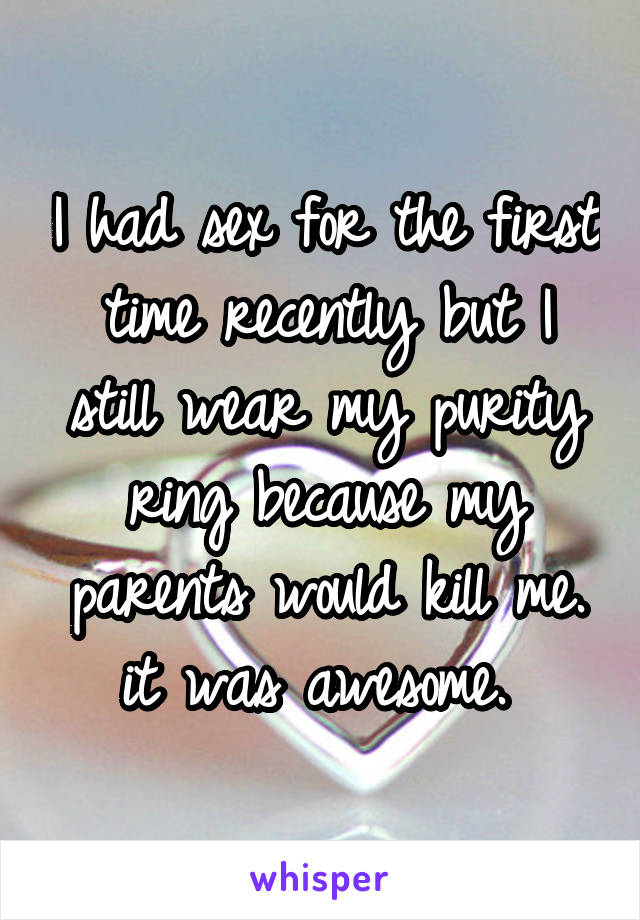 I had sex for the first time recently but I still wear my purity ring because my parents would kill me. it was awesome. 