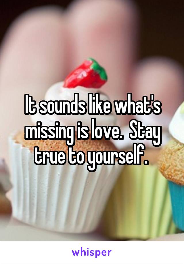 It sounds like what's missing is love.  Stay true to yourself. 