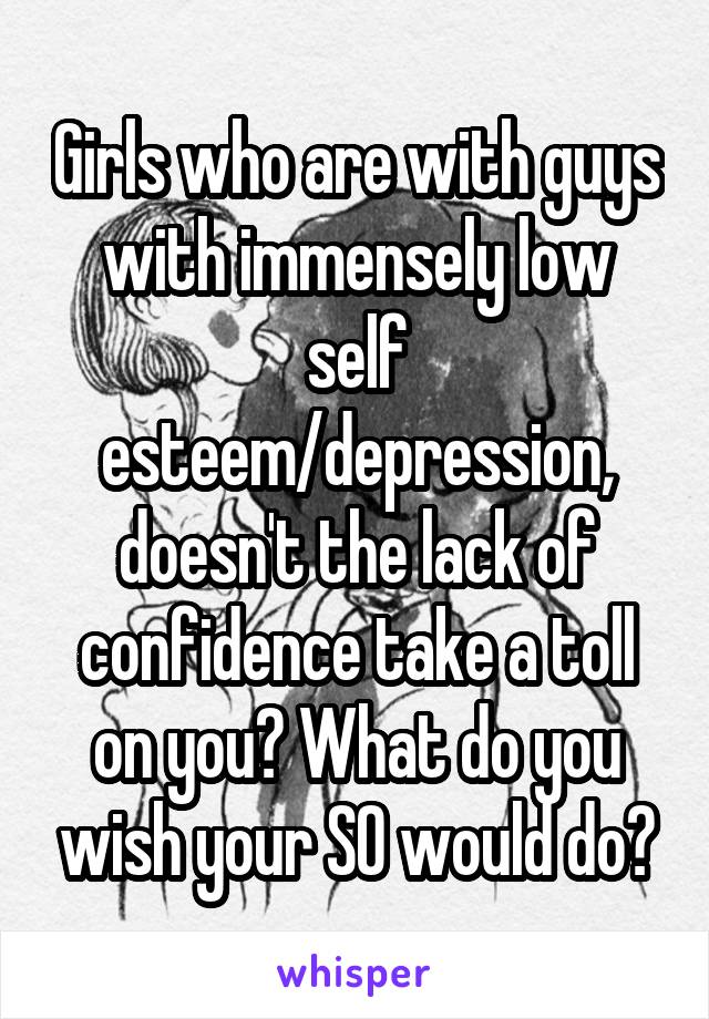 Girls who are with guys with immensely low self esteem/depression, doesn't the lack of confidence take a toll on you? What do you wish your SO would do?