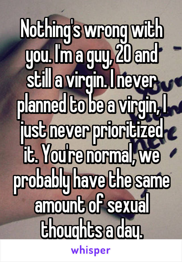 Nothing's wrong with you. I'm a guy, 20 and still a virgin. I never planned to be a virgin, I just never prioritized it. You're normal, we probably have the same amount of sexual thoughts a day.