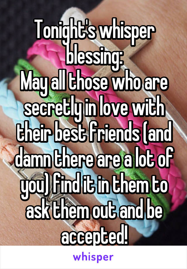 Tonight's whisper blessing:
May all those who are secretly in love with their best friends (and damn there are a lot of you) find it in them to ask them out and be accepted!