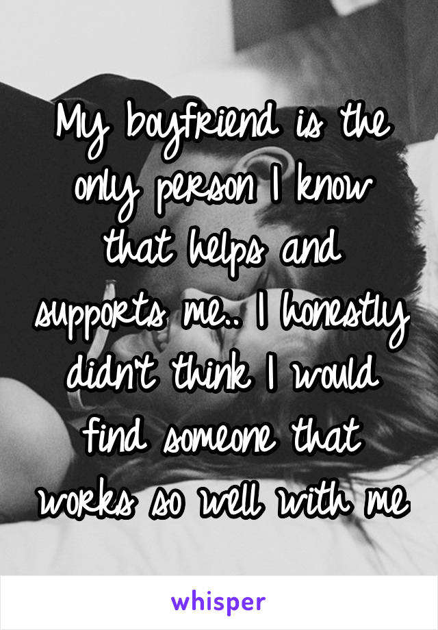 My boyfriend is the only person I know that helps and supports me.. I honestly didn't think I would find someone that works so well with me