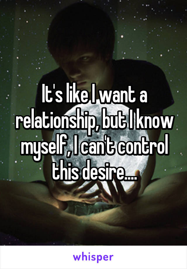 It's like I want a relationship, but I know myself, I can't control this desire....