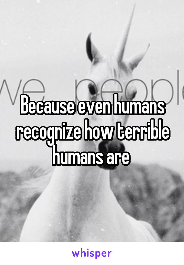 Because even humans recognize how terrible humans are 