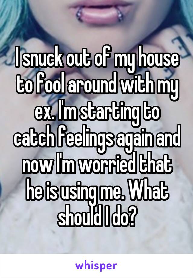 I snuck out of my house to fool around with my ex. I'm starting to catch feelings again and now I'm worried that he is using me. What should I do?