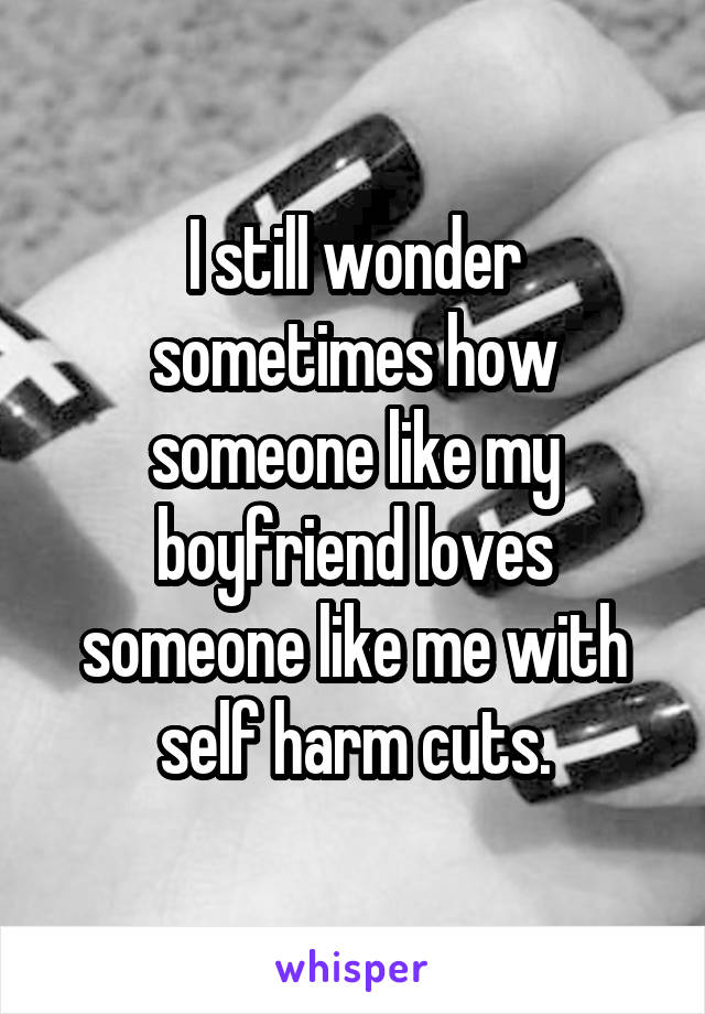 I still wonder sometimes how someone like my boyfriend loves someone like me with self harm cuts.