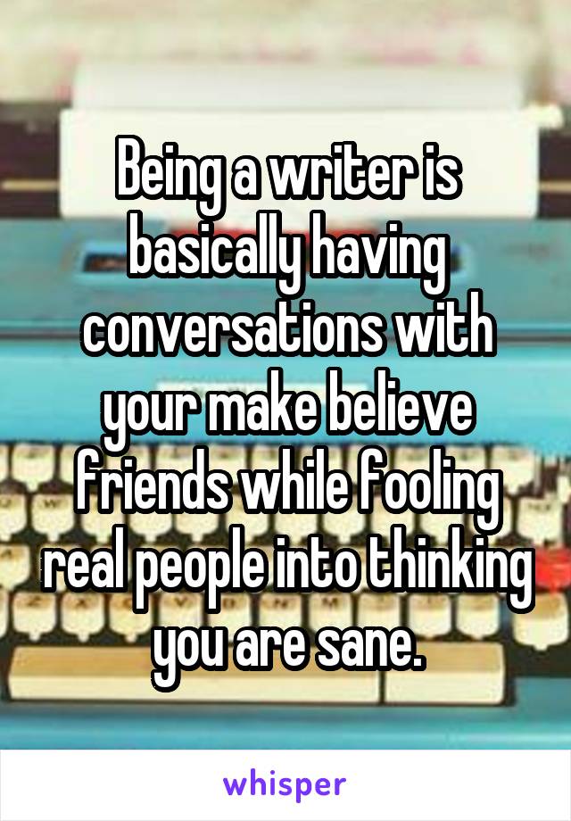 Being a writer is basically having conversations with your make believe friends while fooling real people into thinking you are sane.
