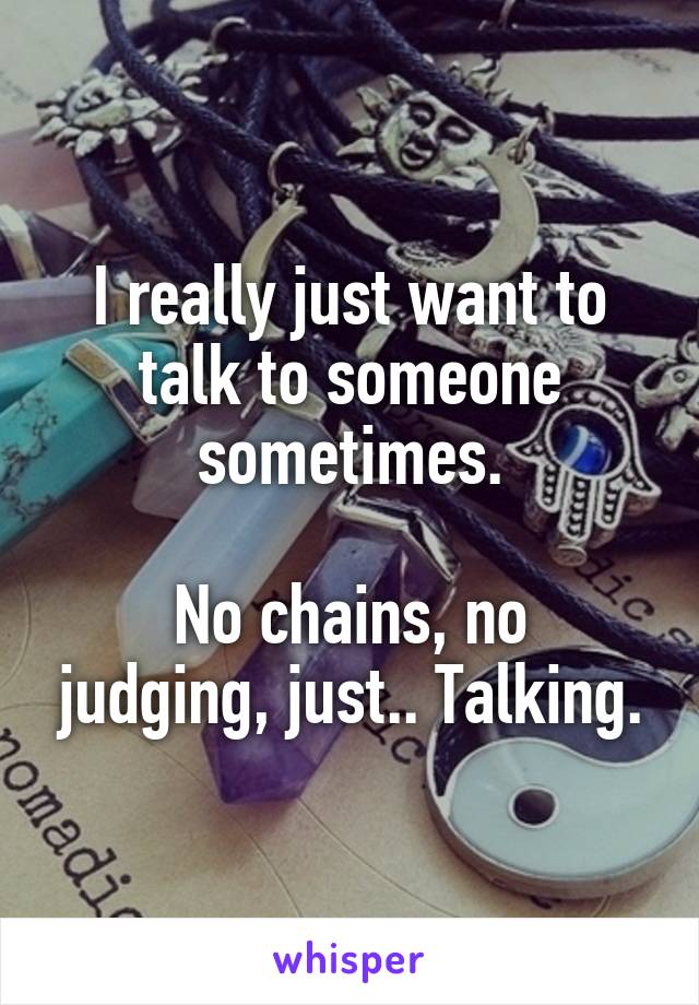 I really just want to talk to someone sometimes.

No chains, no judging, just.. Talking.