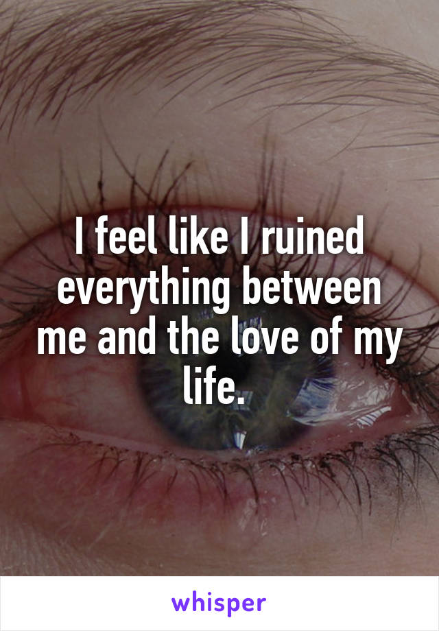 I feel like I ruined everything between me and the love of my life. 