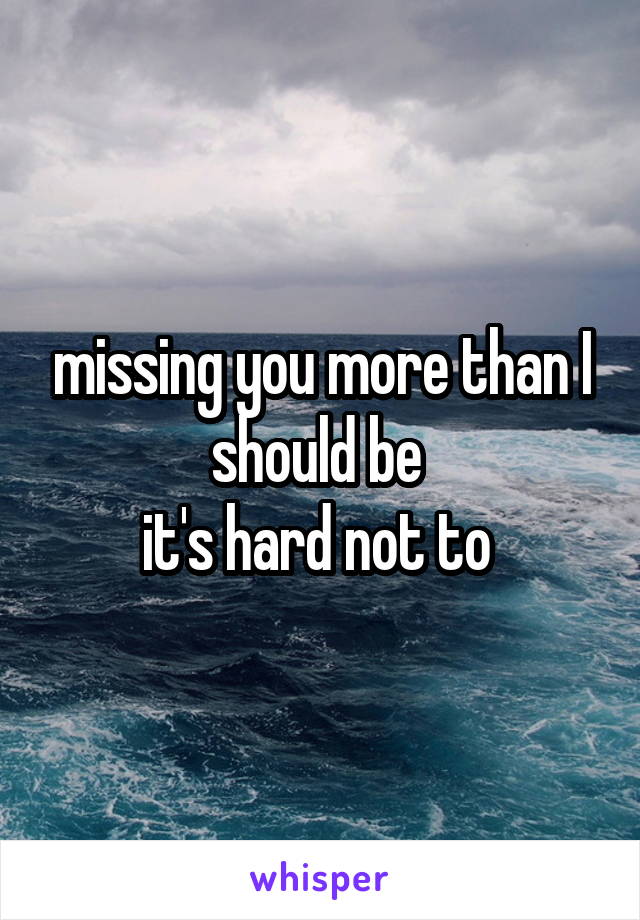 missing you more than I should be 
it's hard not to 