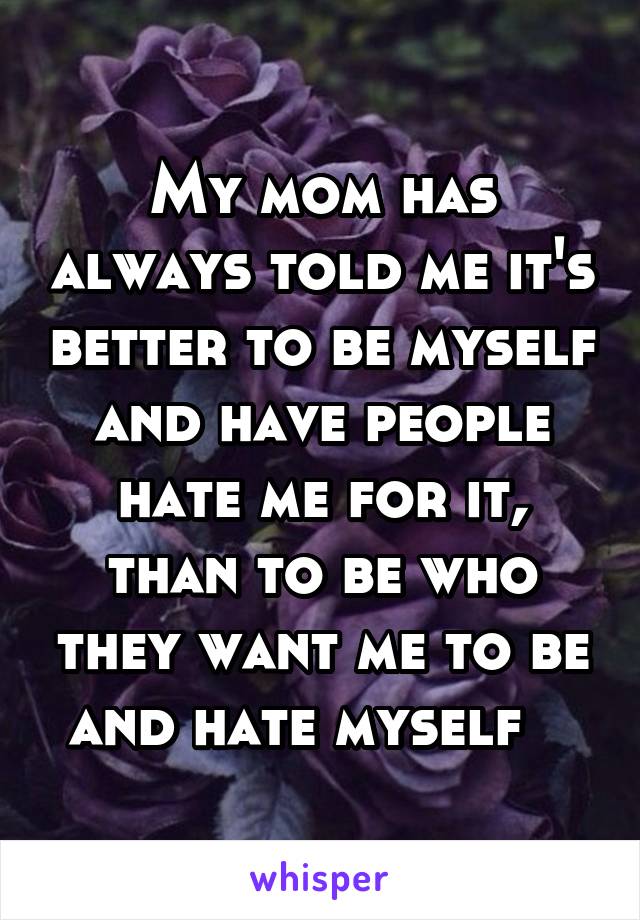 My mom has always told me it's better to be myself and have people hate me for it, than to be who they want me to be and hate myself   