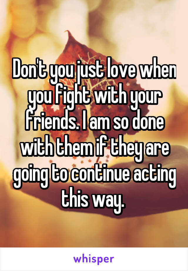 Don't you just love when you fight with your friends. I am so done with them if they are going to continue acting this way. 