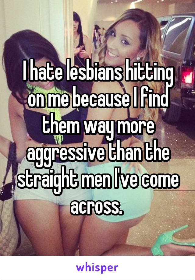 I hate lesbians hitting on me because I find them way more aggressive than the straight men I've come across. 