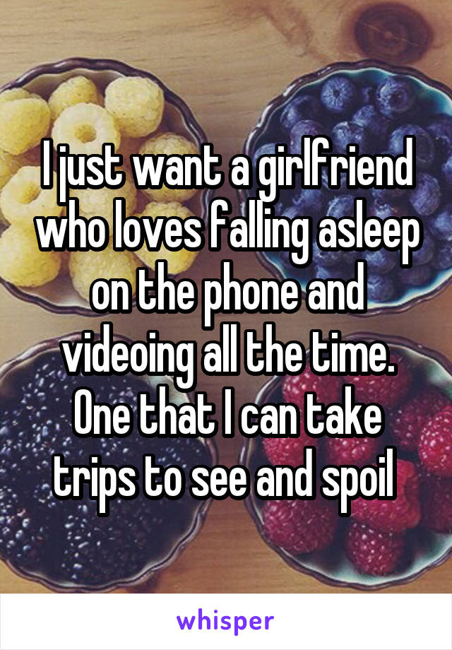 I just want a girlfriend who loves falling asleep on the phone and videoing all the time. One that I can take trips to see and spoil 