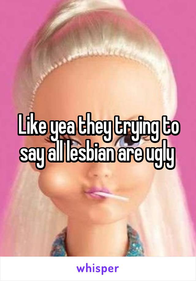 Like yea they trying to say all lesbian are ugly 