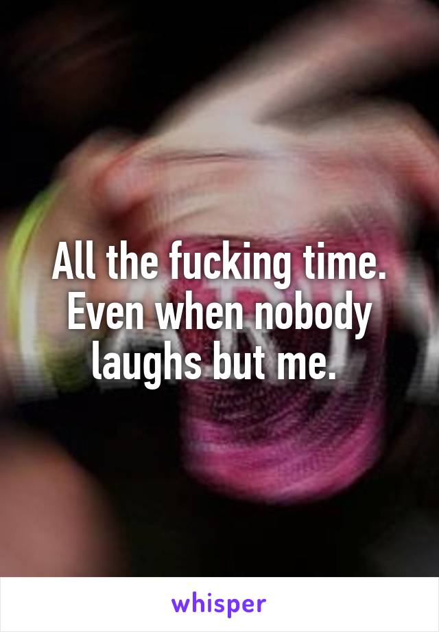 All the fucking time. Even when nobody laughs but me. 