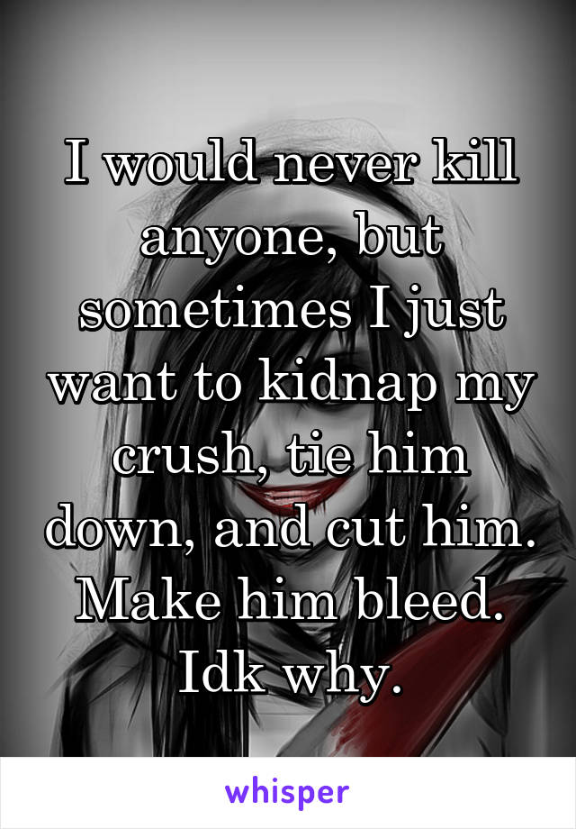 I would never kill anyone, but sometimes I just want to kidnap my crush, tie him down, and cut him. Make him bleed. Idk why.