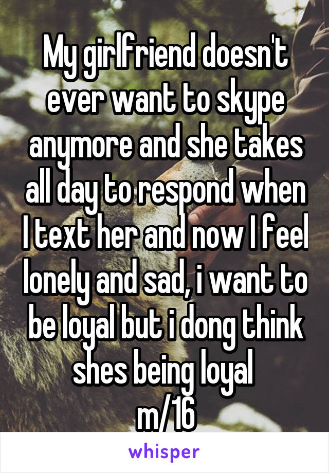 My girlfriend doesn't ever want to skype anymore and she takes all day to respond when I text her and now I feel lonely and sad, i want to be loyal but i dong think shes being loyal 
m/16