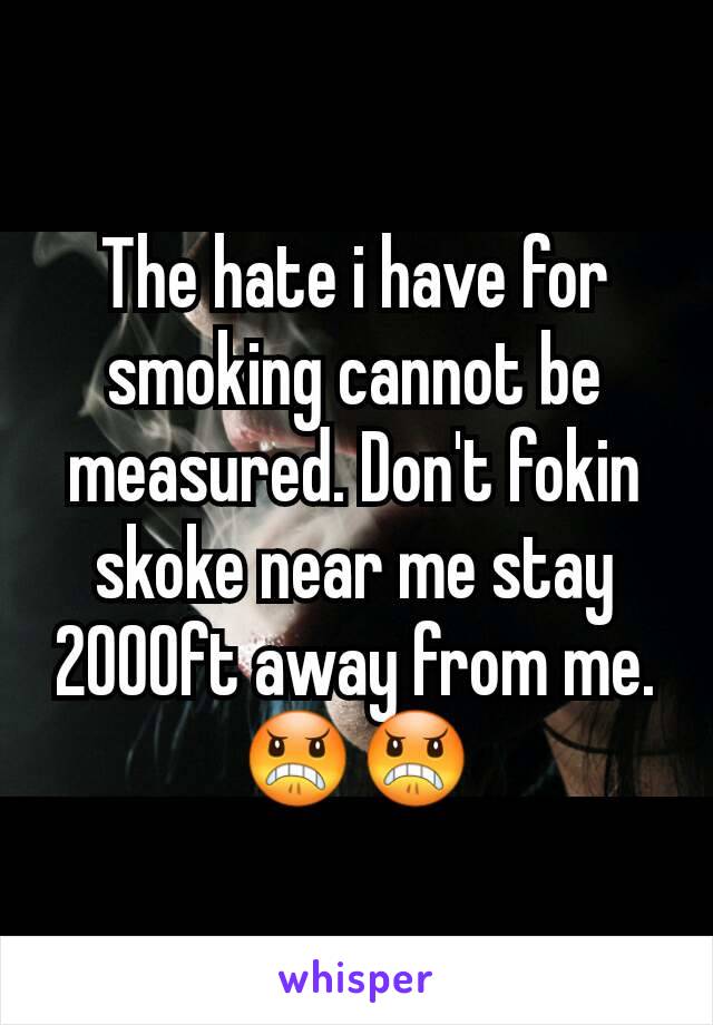 The hate i have for smoking cannot be measured. Don't fokin skoke near me stay 2000ft away from me.😠😠