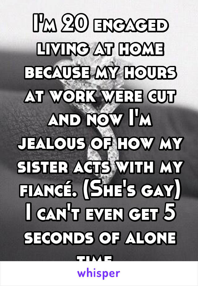 I'm 20 engaged living at home because my hours at work were cut and now I'm jealous of how my sister acts with my fiancé. (She's gay) I can't even get 5 seconds of alone time. 