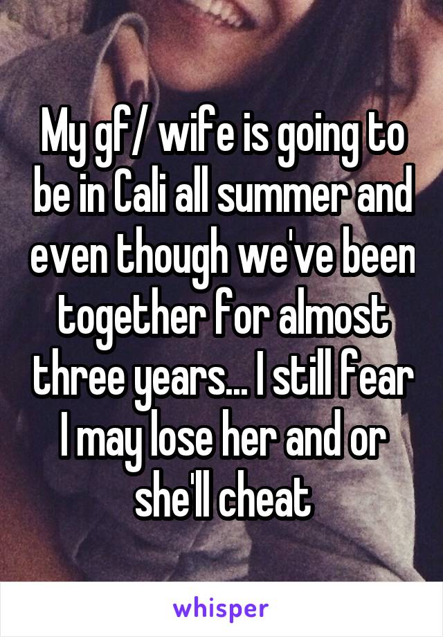 My gf/ wife is going to be in Cali all summer and even though we've been together for almost three years... I still fear I may lose her and or she'll cheat