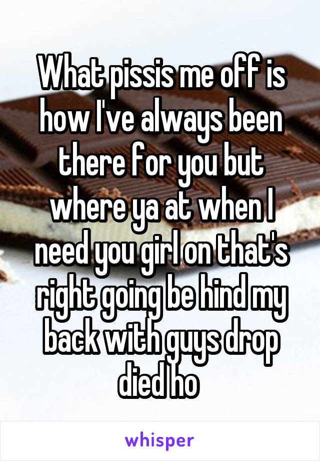 What pissis me off is how I've always been there for you but where ya at when I need you girl on that's right going be hind my back with guys drop died ho 