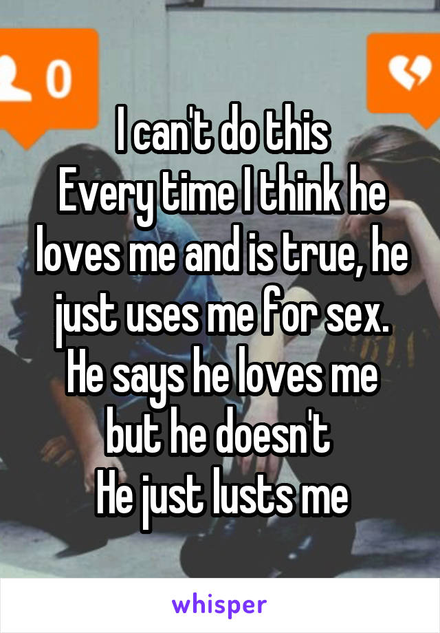 I can't do this
Every time I think he loves me and is true, he just uses me for sex.
He says he loves me but he doesn't 
He just lusts me