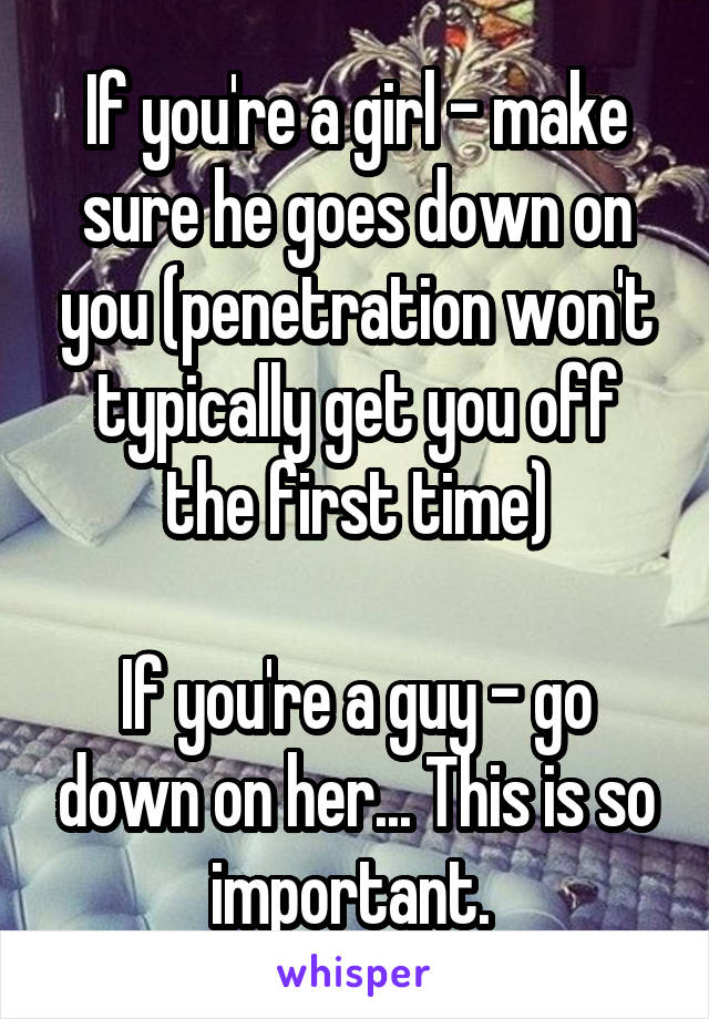 If you're a girl - make sure he goes down on you (penetration won't typically get you off the first time)

If you're a guy - go down on her... This is so important. 