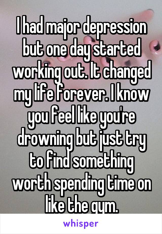 I had major depression but one day started working out. It changed my life forever. I know you feel like you're drowning but just try to find something worth spending time on like the gym.