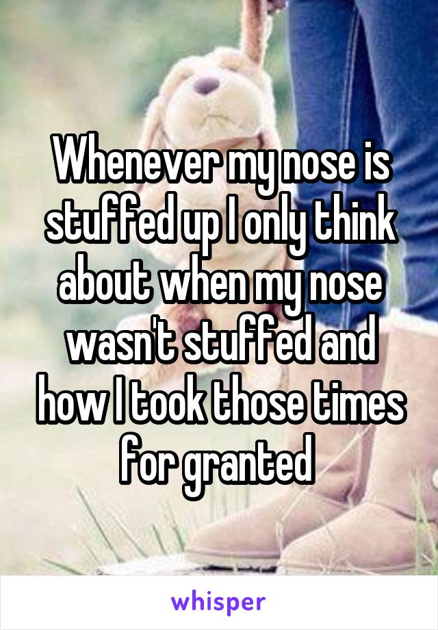 Whenever my nose is stuffed up I only think about when my nose wasn't stuffed and how I took those times for granted 