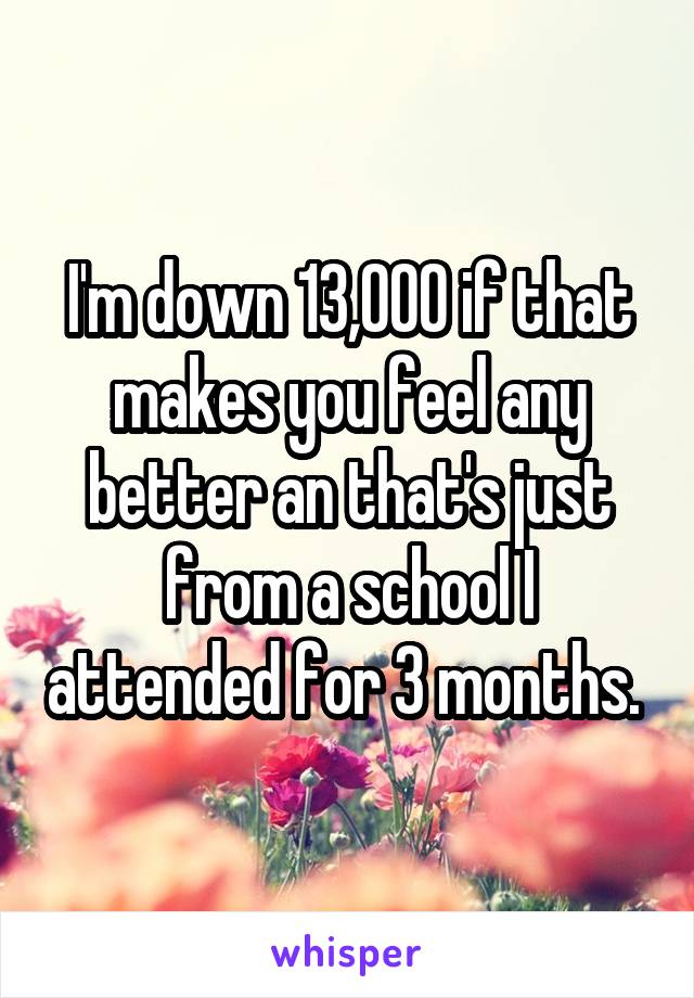 I'm down 13,000 if that makes you feel any better an that's just from a school I attended for 3 months. 