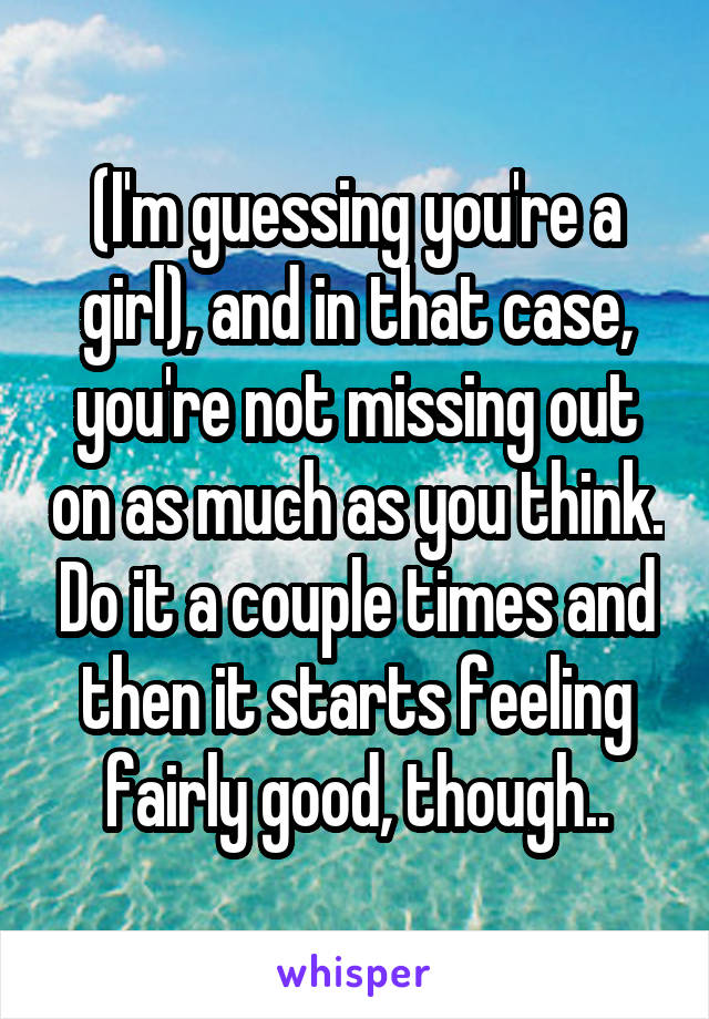 (I'm guessing you're a girl), and in that case, you're not missing out on as much as you think. Do it a couple times and then it starts feeling fairly good, though..