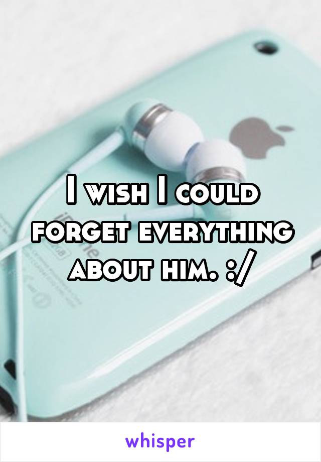 I wish I could forget everything about him. :/