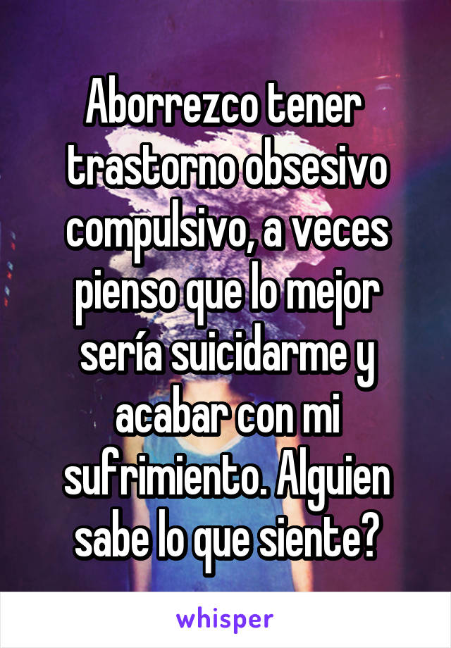 Aborrezco tener  trastorno obsesivo compulsivo, a veces pienso que lo mejor sería suicidarme y acabar con mi sufrimiento. Alguien sabe lo que siente?