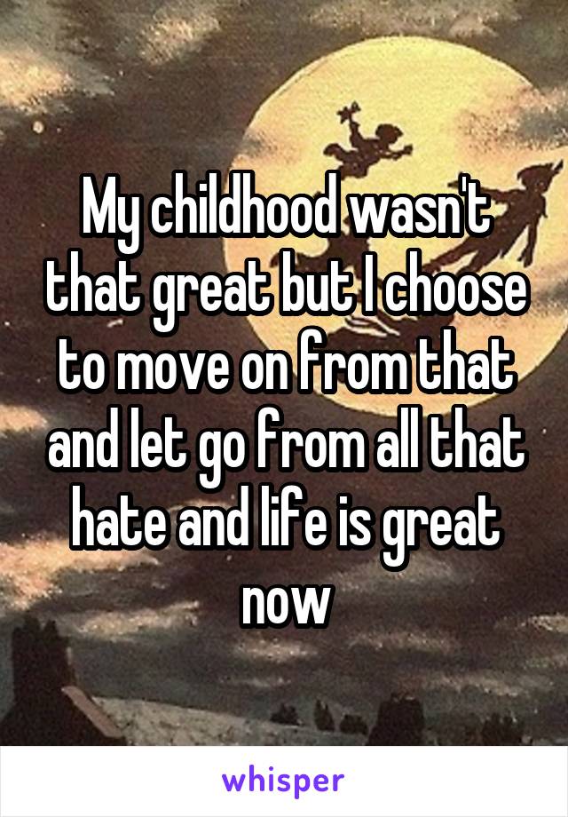 My childhood wasn't that great but I choose to move on from that and let go from all that hate and life is great now