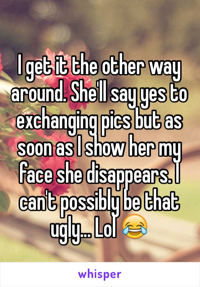 I get it the other way around. She'll say yes to exchanging pics but as soon as I show her my face she disappears. I can't possibly be that ugly... Lol 😂