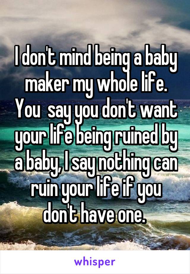 I don't mind being a baby maker my whole life. You  say you don't want your life being ruined by a baby, I say nothing can ruin your life if you don't have one. 