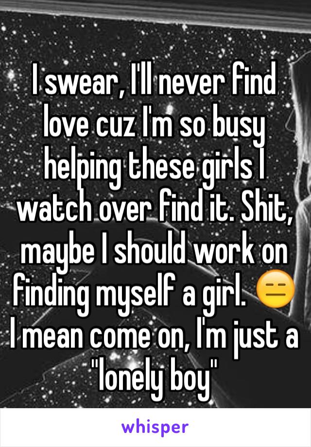 I swear, I'll never find love cuz I'm so busy helping these girls I watch over find it. Shit, maybe I should work on finding myself a girl. 😑 I mean come on, I'm just a "lonely boy"