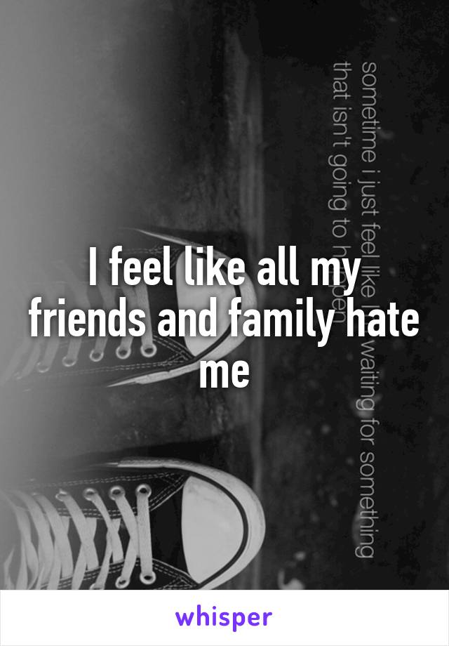 I feel like all my friends and family hate me