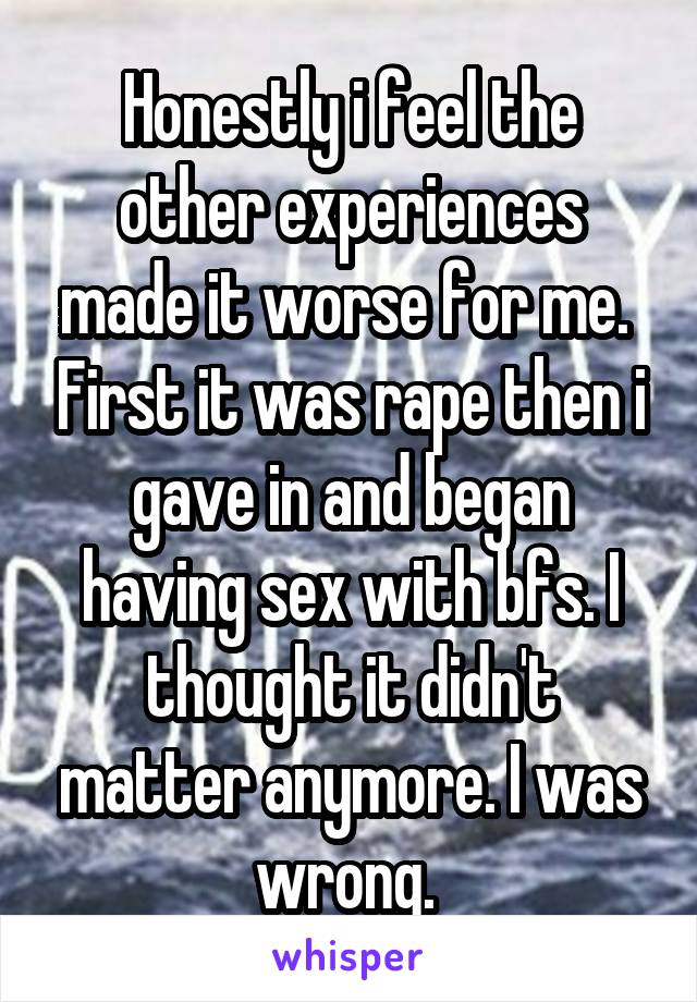 Honestly i feel the other experiences made it worse for me.  First it was rape then i gave in and began having sex with bfs. I thought it didn't matter anymore. I was wrong. 