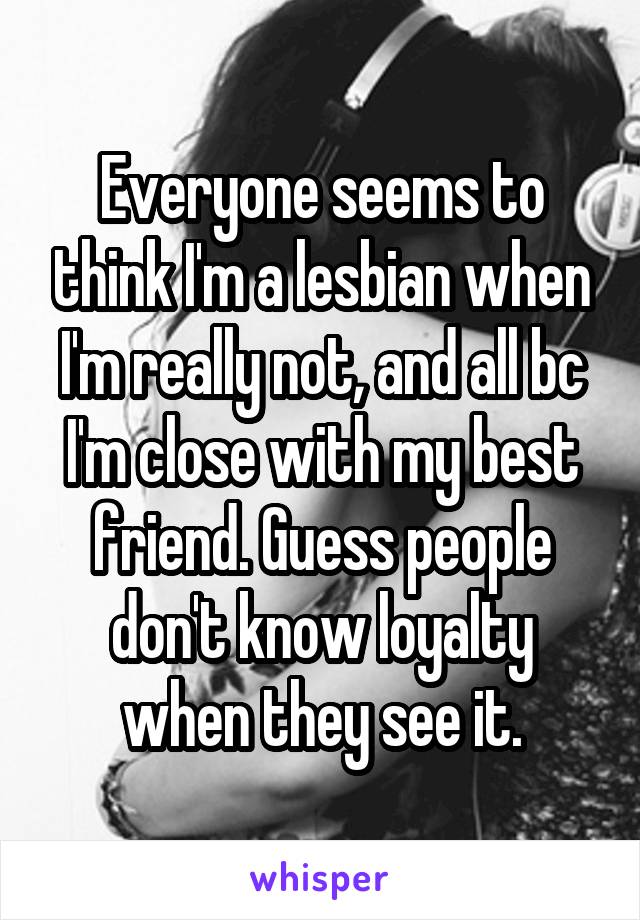 Everyone seems to think I'm a lesbian when I'm really not, and all bc I'm close with my best friend. Guess people don't know loyalty when they see it.