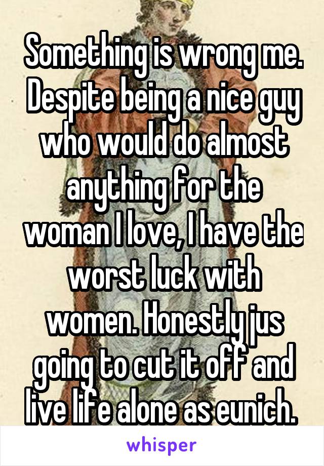 Something is wrong me. Despite being a nice guy who would do almost anything for the woman I love, I have the worst luck with women. Honestly jus going to cut it off and live life alone as eunich. 