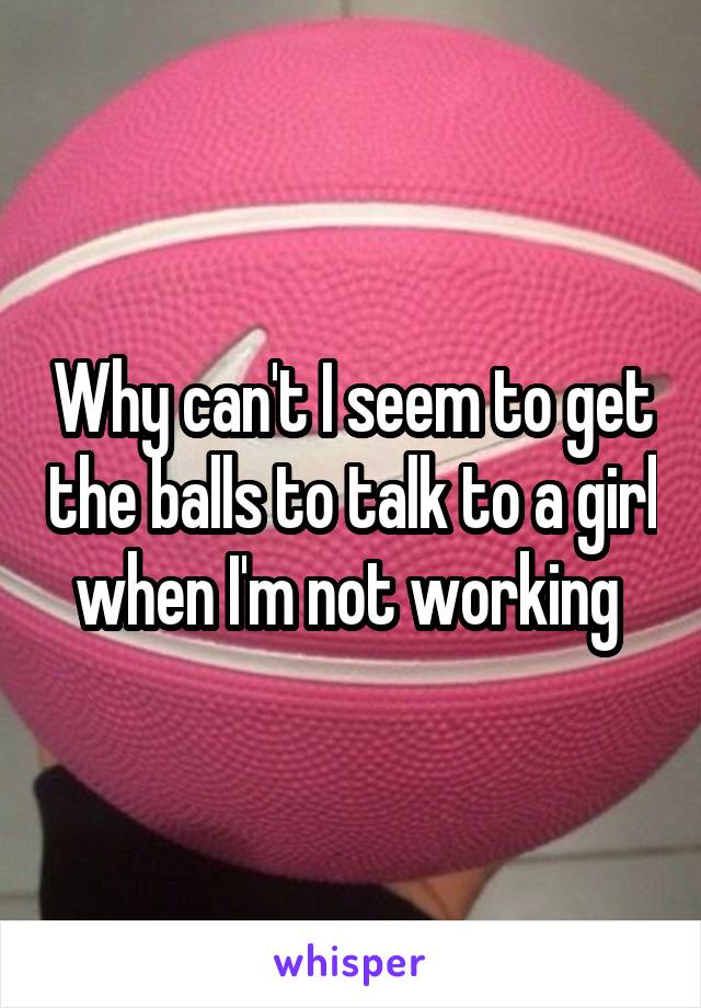 Why can't I seem to get the balls to talk to a girl when I'm not working 