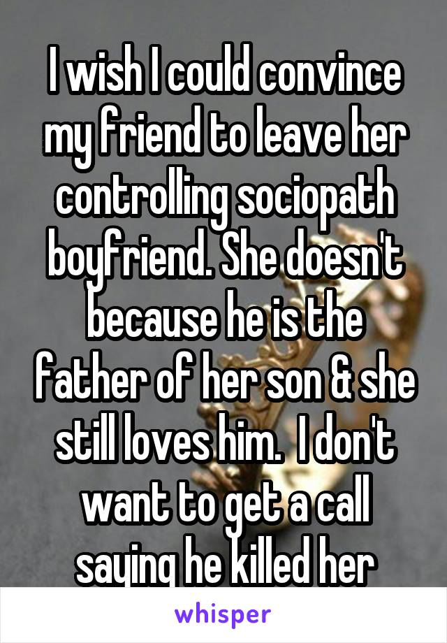 I wish I could convince my friend to leave her controlling sociopath boyfriend. She doesn't because he is the father of her son & she still loves him.  I don't want to get a call saying he killed her