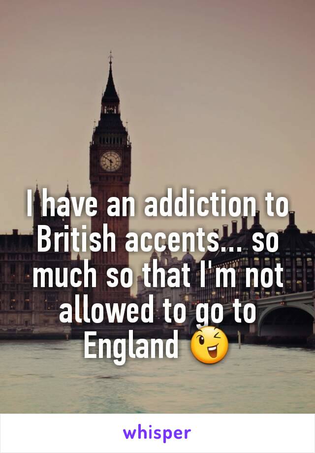 I have an addiction to British accents... so much so that I'm not allowed to go to England 😉