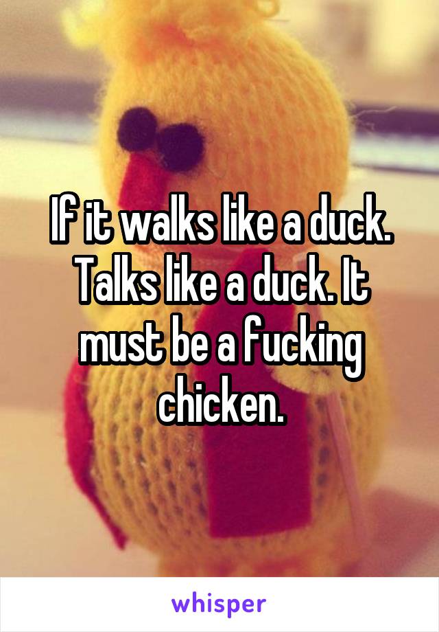 If it walks like a duck. Talks like a duck. It must be a fucking chicken.