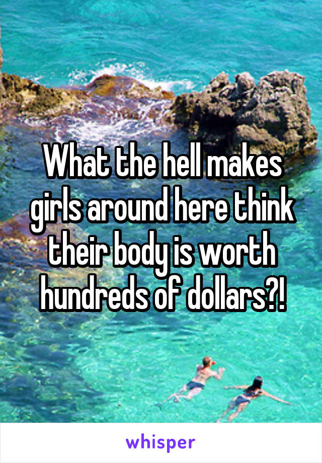 What the hell makes girls around here think their body is worth hundreds of dollars?!